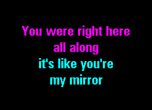 You were right here
all along

it's like you're
my mirror