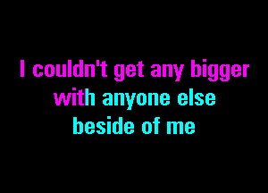 I couldn't get any bigger

with anyone else
beside of me