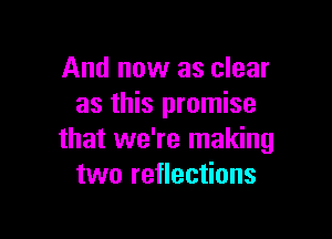 And now as clear
as this promise

that we're making
two reflections