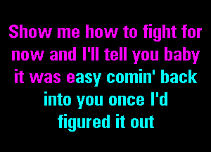 Show me how to fight for
now and I'll tell you baby
it was easy comin' back
into you once I'd
figured it out