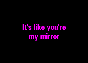 It's like you're

my mirror