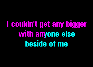 I couldn't get any bigger

with anyone else
beside of me