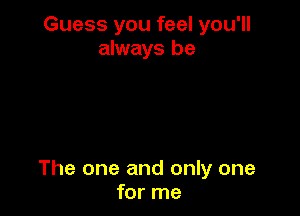 Guess you feel you'll
always be

The one and only one
for me