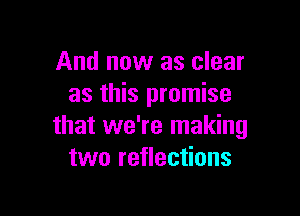 And now as clear
as this promise

that we're making
two reflections