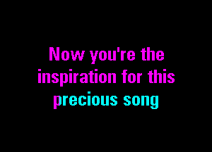 Now you're the

inspiration for this
precious song