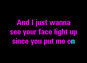 And I just wanna

see your face light up
since you put me on