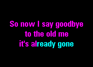 So now I say goodbye

to the old me
it's already gone