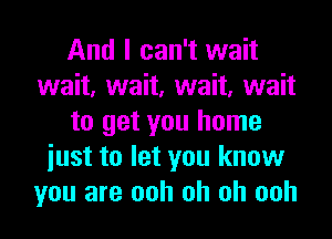 And I can't wait
wait, wait, wait, wait
to get you home
iust to let you know
you are ooh oh oh ooh