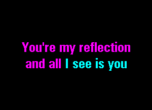 You're my reflection

and all I see is you