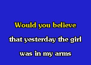 Would you believe

that yesterday the girl

was in my arms