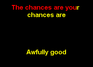 The chances are your
chances are

Awfully good