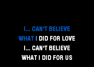 I... CAN'T BELIEVE

WHATI DID FOR LOVE
I... CAN'T BELIEVE
WHAT! DID FOR US