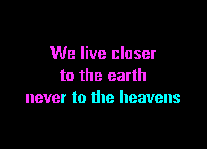 We live closer

to the earth
never to the heavens