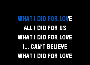 WHATI DID FOR LOVE
ALLI DID FOR US
WHATI DID FOR LOVE
I... CAN'T BELIEVE

WHATI DID FOB LOVE l