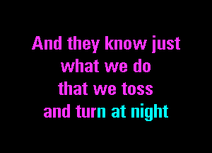 And they know just
what we do

that we toss
and turn at night