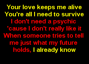 Your love keeps me alive
You're all I need to survive
I don't need a psychic
'cause I don't really like it
When someone tries to tell
me just what my future
holds, I already know