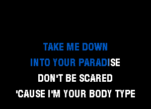 TAKE ME DOWN
INTO YOUR PARADISE
DON'T BE SCARED

'CAUSE I'M YOUR BODY TYPE I