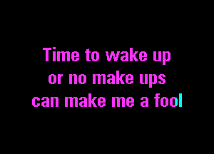 Time to wake up

or no make ups
can make me a fool