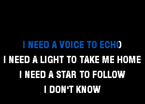 I NEED A VOICE T0 ECHO
I NEED A LIGHT TO TAKE ME HOME
I NEED A STAR TO FOLLOW
I DON'T KNOW