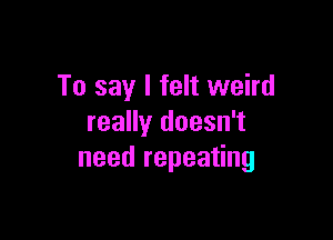 To say I felt weird

really doesn't
need repeating