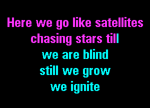 Here we go like satellites
chasing stars till

we are blind
still we grow
we ignite