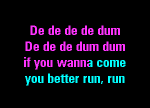 De de de de dum
De de de dum dum

if you wanna come
you better run, run