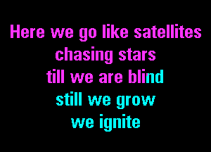 Here we go like satellites
chasing stars

till we are blind
still we grow
we ignite