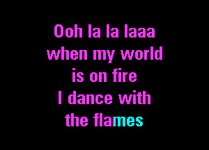 Ooh la la laaa
when my world

is on fire
I dance with
the flames