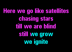 Here we go like satellites
chasing stars

till we are blind
still we grow
we ignite