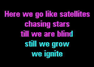 Here we go like satellites
chasing stars

till we are blind
still we grow
we ignite