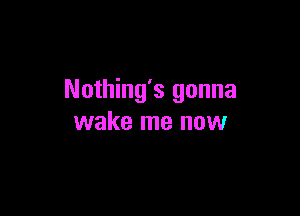 Nothing's gonna

wake me now