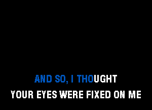 AND SO, I THOUGHT
YOUR EYES WERE FIXED ON ME