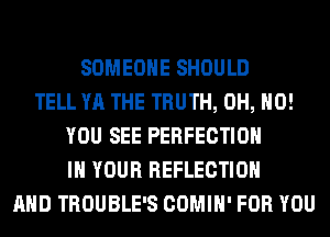 SOMEONE SHOULD
TELL YA THE TRUTH, OH, HO!
YOU SEE PERFECTION
IN YOUR REFLECTION
AND TROUBLE'S COMIH' FOR YOU