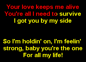 Your love keeps me alive
You're all I need to survive
I got you by my side

So I'm holdin' on, I'm feelin'
strong, baby-you're the one
For all my life!