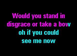 Would you stand in
disgrace or take a bow

oh if you could
see me now