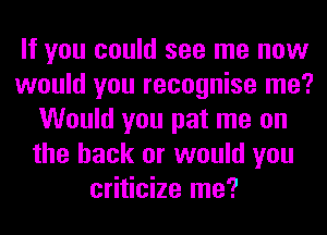 If you could see me now
would you recognise me?
Would you pat me on
the back or would you
criticize me?