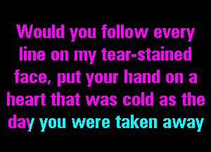 Would you follow every
line on my tear-stained
face, put your hand on a
heart that was cold as the
day you were taken away