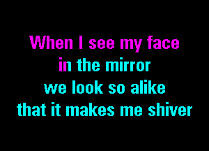 When I see my face
in the mirror

we look so alike
that it makes me shiver