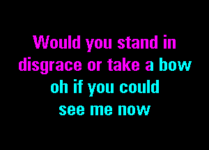 Would you stand in
disgrace or take a bow

oh if you could
see me now