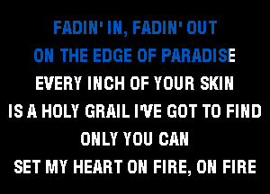 FADIH' IH, FADIH' OUT
ON THE EDGE OF PARADISE
EVERY INCH OF YOUR SKIN
IS A HOLY GRAIL I'VE GOT TO FIND
ONLY YOU CAN
SET MY HEART ON FIRE, ON FIRE