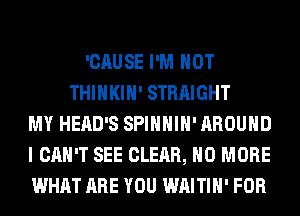 'CAUSE I'M NOT
THIHKIH' STRAIGHT
MY HEAD'S SPIHHIH' AROUND
I CAN'T SEE CLEAR, NO MORE
WHAT ARE YOU WAITIH' FOR