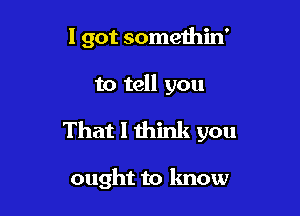 I got somethin'

to tell you
That I think you

ought to lmow