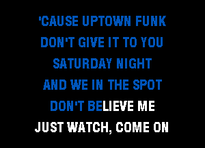 'CAUSE UPTOWN FUNK
DON'T GIVE IT TO YOU
SATURDAY NIGHT
AND WE IN THE SPOT
DON'T BELIEVE ME

JUST WATCH, COME ON I