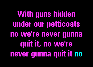 With guns hidden
under our petticoats
no we're never gunna
quit it, no we're
never gunna quit it no