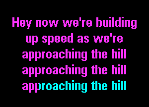 Hey now we're building
up speed as we're
approaching the hill
approaching the hill
approaching the hill