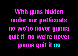 With guns hidden
under our petticoats
no we're never gunna
quit it, no we're never
gunna quit it no