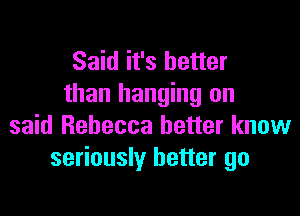 Said it's better
than hanging on

said Rebecca better know
seriously better go