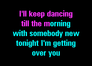 I'll keep dancing
till the morning

with somebody new
tonight I'm getting
over you