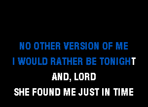 NO OTHER VERSION OF ME
I WOULD RATHER BE TONIGHT
AND, LORD
SHE FOUND ME JUST IN TIME