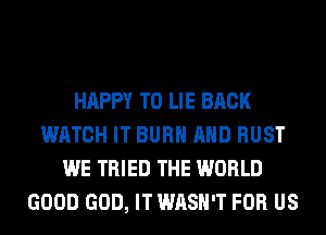 HAPPY TO LIE BACK
WATCH IT BURN AND RUST
WE TRIED THE WORLD
GOOD GOD, IT WASH'T FOR US